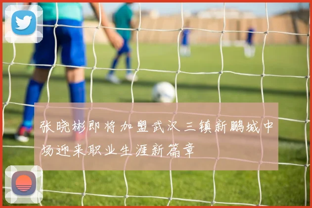 张晓彬即将加盟武汉三镇新鹏城中场迎来职业生涯新篇章