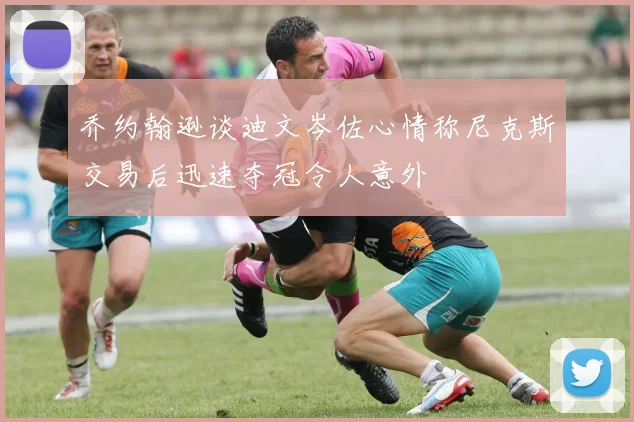 乔约翰逊谈迪文岑佐心情称尼克斯交易后迅速夺冠令人意外