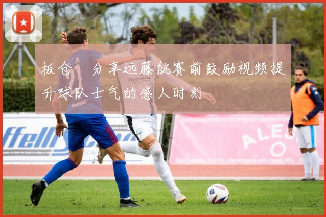 板仓滉分享远藤航赛前鼓励视频提升球队士气的感人时刻