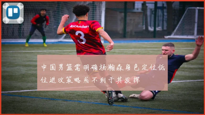 中国男篮需明确杨瀚森角色定位低位进攻策略或不利于其发挥