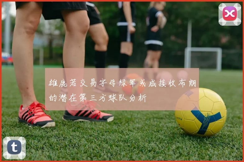 雄鹿若交易字母绿军或成接收布朗的潜在第三方球队分析