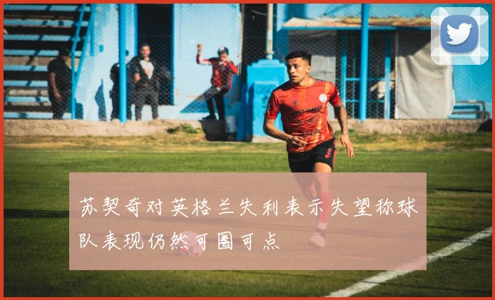 苏契奇对英格兰失利表示失望称球队表现仍然可圈可点