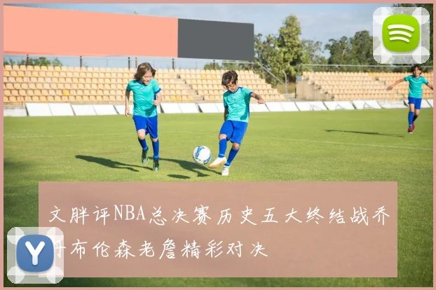 文胖评NBA总决赛历史五大终结战乔丹布伦森老詹精彩对决