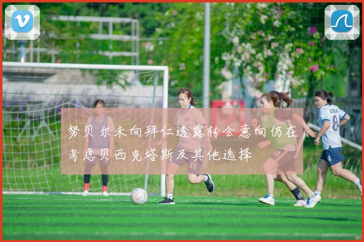 努贝尔未向拜仁透露转会意向仍在考虑贝西克塔斯及其他选择