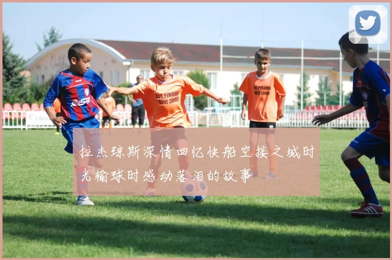 拉杰琼斯深情回忆快船空接之城时光输球时感动落泪的故事