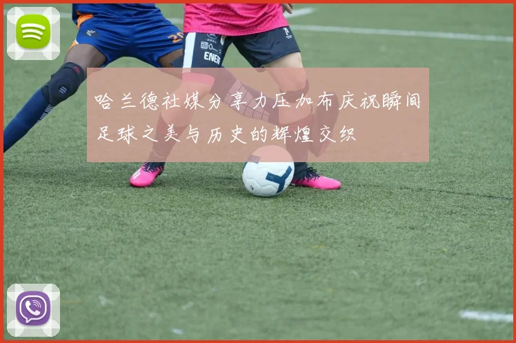 哈兰德社媒分享力压加布庆祝瞬间足球之美与历史的辉煌交织