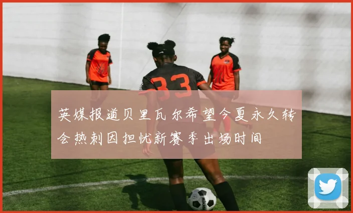 英媒报道贝里瓦尔希望今夏永久转会热刺因担忧新赛季出场时间