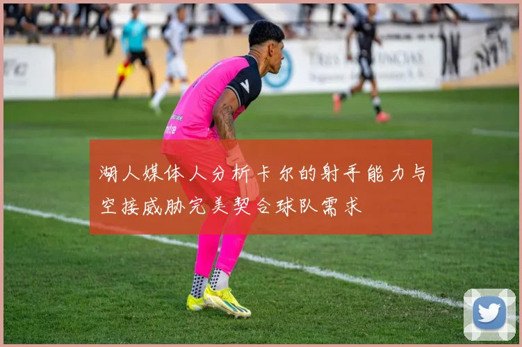 湖人媒体人分析卡尔的射手能力与空接威胁完美契合球队需求